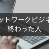 終わった人が語るネットワークビジネス失敗軌跡